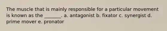 The muscle that is mainly responsible for a particular movement is known as the _______. a. antagonist b. fixator c. synergist d. prime mover e. pronator