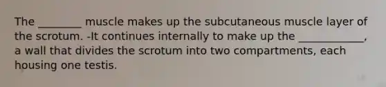 The ________ muscle makes up the subcutaneous muscle layer of the scrotum. -It continues internally to make up the ____________, a wall that divides the scrotum into two compartments, each housing one testis.