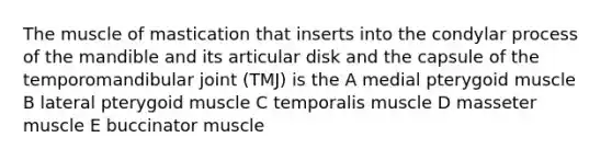 The muscle of mastication that inserts into the condylar process of the mandible and its articular disk and the capsule of the temporomandibular joint (TMJ) is the A medial pterygoid muscle B lateral pterygoid muscle C temporalis muscle D masseter muscle E buccinator muscle