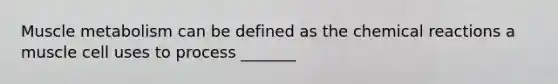 Muscle metabolism can be defined as the chemical reactions a muscle cell uses to process _______