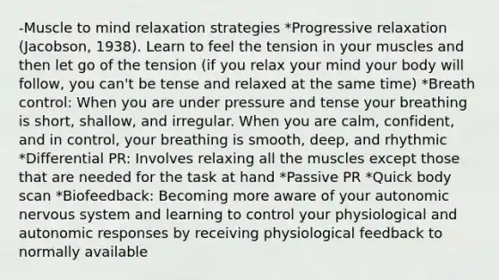 -Muscle to mind relaxation strategies *Progressive relaxation (Jacobson, 1938). Learn to feel the tension in your muscles and then let go of the tension (if you relax your mind your body will follow, you can't be tense and relaxed at the same time) *Breath control: When you are under pressure and tense your breathing is short, shallow, and irregular. When you are calm, confident, and in control, your breathing is smooth, deep, and rhythmic *Differential PR: Involves relaxing all the muscles except those that are needed for the task at hand *Passive PR *Quick body scan *Biofeedback: Becoming more aware of your autonomic nervous system and learning to control your physiological and autonomic responses by receiving physiological feedback to normally available