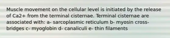 Muscle movement on the cellular level is initiated by the release of Ca2+ from the terminal cisternae. Terminal cisternae are associated with: a- sarcoplasmic reticulum b- myosin cross-bridges c- myoglobin d- canaliculi e- thin filaments