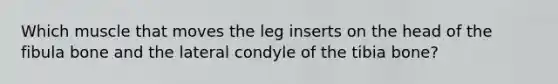 Which muscle that moves the leg inserts on the head of the fibula bone and the lateral condyle of the tibia bone?