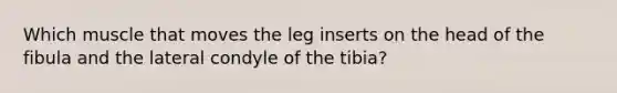 Which muscle that moves the leg inserts on the head of the fibula and the lateral condyle of the tibia?