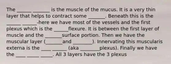 The ______ _______ is the muscle of the mucus. It is a very thin layer that helps to contract some _______. Beneath this is the ______ ______-here we have most of the vessels and the first plexus which is the ______flexure. It is between the first layer of muscle and the _______surface portion. Then we have the muscular layer (_______and ________). Innervating this muscularis externa is the ____ ______ (aka ________plexus). Finally we have the ____ _____ _____. All 3 layers have the 3 plexus