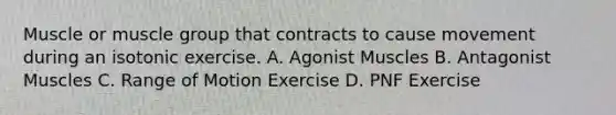 Muscle or muscle group that contracts to cause movement during an isotonic exercise. A. Agonist Muscles B. Antagonist Muscles C. Range of Motion Exercise D. PNF Exercise