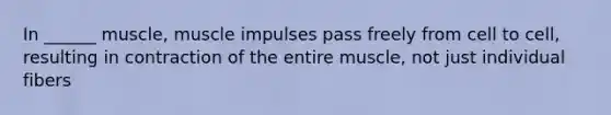 In ______ muscle, muscle impulses pass freely from cell to cell, resulting in contraction of the entire muscle, not just individual fibers