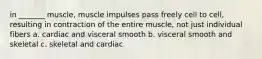 in _______ muscle, muscle impulses pass freely cell to cell, resulting in contraction of the entire muscle, not just individual fibers a. cardiac and visceral smooth b. visceral smooth and skeletal c. skeletal and cardiac