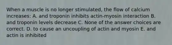 When a muscle is no longer stimulated, the flow of calcium increases: A. and troponin inhibits actin-myosin interaction B. and troponin levels decrease C. None of the answer choices are correct. D. to cause an uncoupling of actin and myosin E. and actin is inhibited