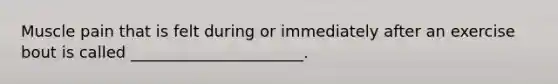 Muscle pain that is felt during or immediately after an exercise bout is called ______________________.