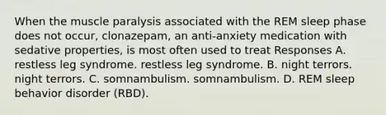 When the muscle paralysis associated with the REM sleep phase does not occur, clonazepam, an anti-anxiety medication with sedative properties, is most often used to treat Responses A. restless leg syndrome. restless leg syndrome. B. night terrors. night terrors. C. somnambulism. somnambulism. D. REM sleep behavior disorder (RBD).