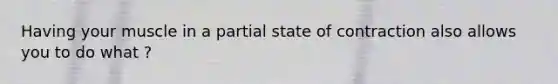 Having your muscle in a partial state of contraction also allows you to do what ?