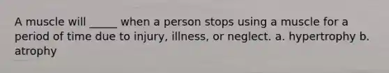 A muscle will _____ when a person stops using a muscle for a period of time due to injury, illness, or neglect. a. hypertrophy b. atrophy