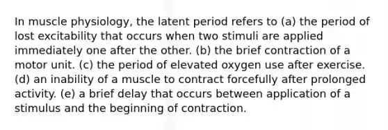 In muscle physiology, the latent period refers to (a) the period of lost excitability that occurs when two stimuli are applied immediately one after the other. (b) the brief contraction of a motor unit. (c) the period of elevated oxygen use after exercise. (d) an inability of a muscle to contract forcefully after prolonged activity. (e) a brief delay that occurs between application of a stimulus and the beginning of contraction.