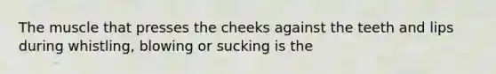 The muscle that presses the cheeks against the teeth and lips during whistling, blowing or sucking is the