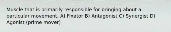 Muscle that is primarily responsible for bringing about a particular movement. A) Fixator B) Antagonist C) Synergist D) Agonist (prime mover)