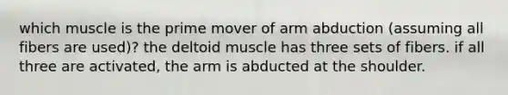 which muscle is the prime mover of arm abduction (assuming all fibers are used)? the deltoid muscle has three sets of fibers. if all three are activated, the arm is abducted at the shoulder.