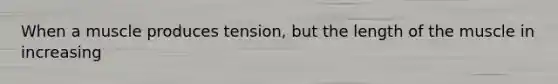 When a muscle produces tension, but the length of the muscle in increasing