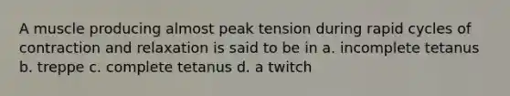 A muscle producing almost peak tension during rapid cycles of contraction and relaxation is said to be in a. incomplete tetanus b. treppe c. complete tetanus d. a twitch