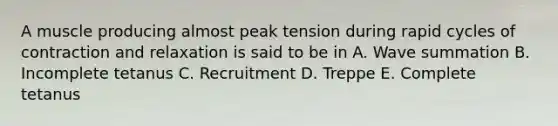 A muscle producing almost peak tension during rapid cycles of contraction and relaxation is said to be in A. Wave summation B. Incomplete tetanus C. Recruitment D. Treppe E. Complete tetanus