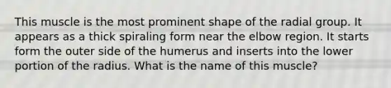 This muscle is the most prominent shape of the radial group. It appears as a thick spiraling form near the elbow region. It starts form the outer side of the humerus and inserts into the lower portion of the radius. What is the name of this muscle?