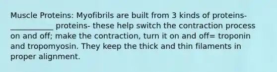 Muscle Proteins: Myofibrils are built from 3 kinds of proteins- ___________ proteins- these help switch the contraction process on and off; make the contraction, turn it on and off= troponin and tropomyosin. They keep the thick and thin filaments in proper alignment.