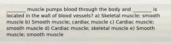 ________ muscle pumps blood through the body and ________ is located in the wall of blood vessels? a) Skeletal muscle; smooth muscle b) Smooth muscle; cardiac muscle c) Cardiac muscle; smooth muscle d) Cardiac muscle; skeletal muscle e) Smooth muscle; smooth muscle