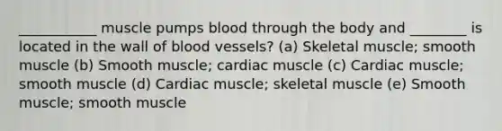 ___________ muscle pumps blood through the body and ________ is located in the wall of blood vessels? (a) Skeletal muscle; smooth muscle (b) Smooth muscle; cardiac muscle (c) Cardiac muscle; smooth muscle (d) Cardiac muscle; skeletal muscle (e) Smooth muscle; smooth muscle