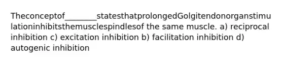 Theconceptof________statesthatprolongedGolgitendonorganstimulationinhibitsthemusclespindlesof the same muscle. a) reciprocal inhibition c) excitation inhibition b) facilitation inhibition d) autogenic inhibition