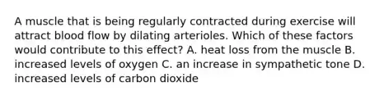 A muscle that is being regularly contracted during exercise will attract blood flow by dilating arterioles. Which of these factors would contribute to this effect? A. heat loss from the muscle B. increased levels of oxygen C. an increase in sympathetic tone D. increased levels of carbon dioxide