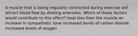 A muscle that is being regularly contracted during exercise will attract blood flow by dilating arterioles. Which of these factors would contribute to this effect? heat loss from the muscle an increase in sympathetic tone increased levels of carbon dioxide increased levels of oxygen