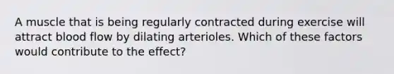 A muscle that is being regularly contracted during exercise will attract blood flow by dilating arterioles. Which of these factors would contribute to the effect?