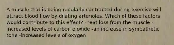 A muscle that is being regularly contracted during exercise will attract blood flow by dilating arterioles. Which of these factors would contribute to this effect? -heat loss from the muscle -increased levels of carbon dioxide -an increase in sympathetic tone -increased levels of oxygen