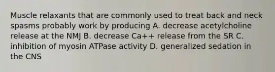 Muscle relaxants that are commonly used to treat back and neck spasms probably work by producing A. decrease acetylcholine release at the NMJ B. decrease Ca++ release from the SR C. inhibition of myosin ATPase activity D. generalized sedation in the CNS