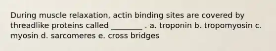 During muscle relaxation, actin binding sites are covered by threadlike proteins called ________ . a. troponin b. tropomyosin c. myosin d. sarcomeres e. cross bridges