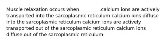 Muscle relaxation occurs when ________.calcium ions are actively transported into the sarcoplasmic reticulum calcium ions diffuse into the sarcoplasmic reticulum calcium ions are actively transported out of the sarcoplasmic reticulum calcium ions diffuse out of the sarcoplasmic reticulum