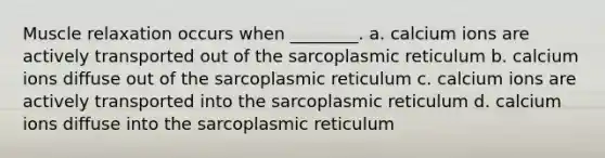 Muscle relaxation occurs when ________. a. calcium ions are actively transported out of the sarcoplasmic reticulum b. calcium ions diffuse out of the sarcoplasmic reticulum c. calcium ions are actively transported into the sarcoplasmic reticulum d. calcium ions diffuse into the sarcoplasmic reticulum