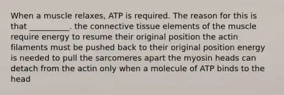 When a muscle relaxes, ATP is required. The reason for this is that __________. the connective tissue elements of the muscle require energy to resume their original position the actin filaments must be pushed back to their original position energy is needed to pull the sarcomeres apart the myosin heads can detach from the actin only when a molecule of ATP binds to the head