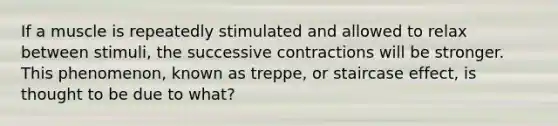 If a muscle is repeatedly stimulated and allowed to relax between stimuli, the successive contractions will be stronger. This phenomenon, known as treppe, or staircase effect, is thought to be due to what?