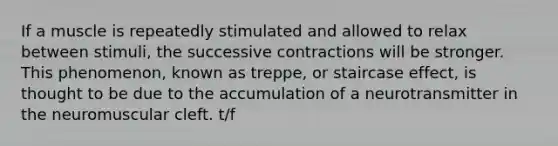 If a muscle is repeatedly stimulated and allowed to relax between stimuli, the successive contractions will be stronger. This phenomenon, known as treppe, or staircase effect, is thought to be due to the accumulation of a neurotransmitter in the neuromuscular cleft. t/f