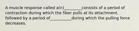 A muscle response called a(n)_________consists of a period of contraction during which the fiber pulls at its attachment, followed by a period of___________during which the pulling force decreases.