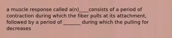 a muscle response called a(n)____consists of a period of contraction during which the fiber pulls at its attachment, followed by a period of _______ during which the pulling for decreases