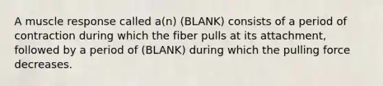 A muscle response called a(n) (BLANK) consists of a period of contraction during which the fiber pulls at its attachment, followed by a period of (BLANK) during which the pulling force decreases.