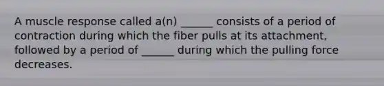 A muscle response called a(n) ______ consists of a period of contraction during which the fiber pulls at its attachment, followed by a period of ______ during which the pulling force decreases.