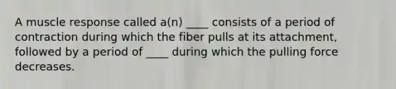 A muscle response called a(n) ____ consists of a period of contraction during which the fiber pulls at its attachment, followed by a period of ____ during which the pulling force decreases.