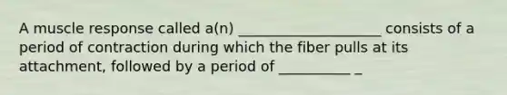 A muscle response called a(n) ____________________ consists of a period of contraction during which the fiber pulls at its attachment, followed by a period of __________ _