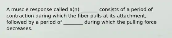 A muscle response called a(n) _______ consists of a period of contraction during which the fiber pulls at its attachment, followed by a period of ________ during which the pulling force decreases.