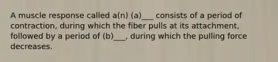 A muscle response called a(n) (a)___ consists of a period of contraction, during which the fiber pulls at its attachment, followed by a period of (b)___, during which the pulling force decreases.