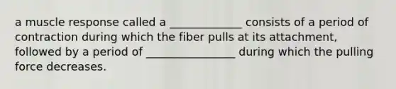 a muscle response called a _____________ consists of a period of contraction during which the fiber pulls at its attachment, followed by a period of ________________ during which the pulling force decreases.