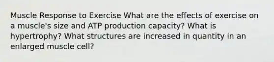 Muscle Response to Exercise What are the effects of exercise on a muscle's size and ATP production capacity? What is hypertrophy? What structures are increased in quantity in an enlarged muscle cell?